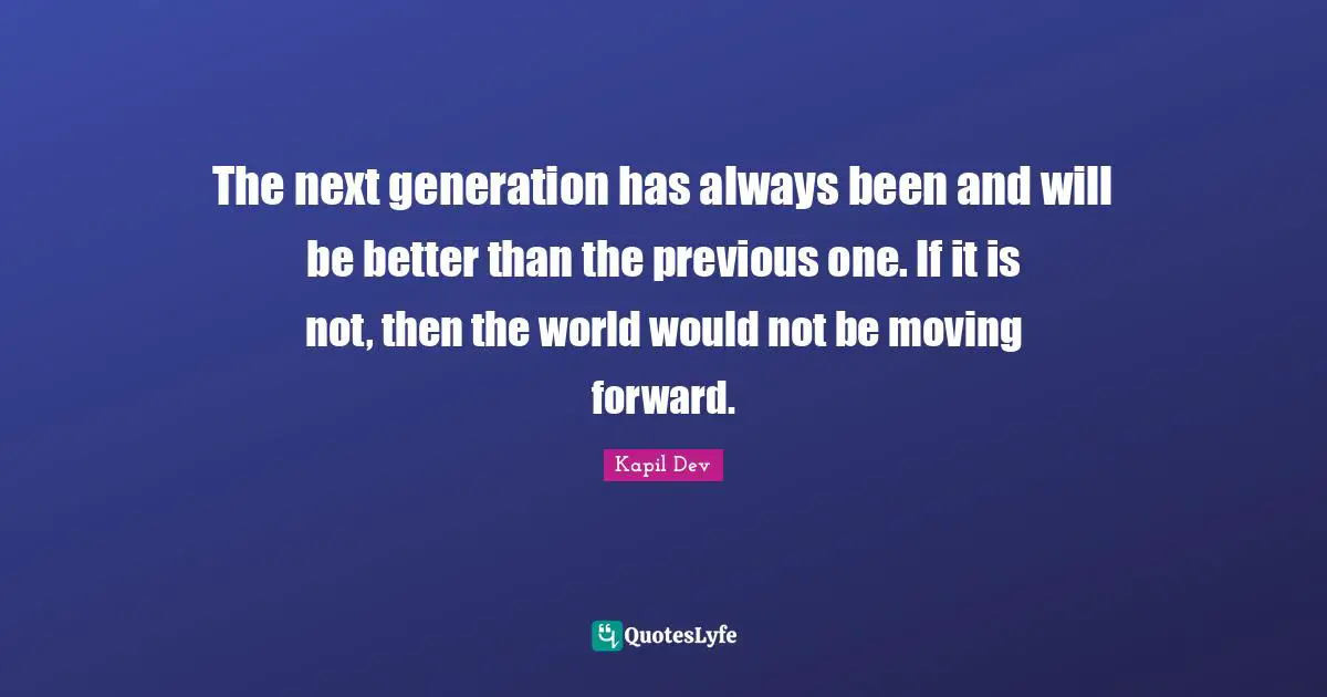 Next Generation Quotes: "The next generation has always been and will be better than the previous one. If it is not, then the world would not be moving forward."