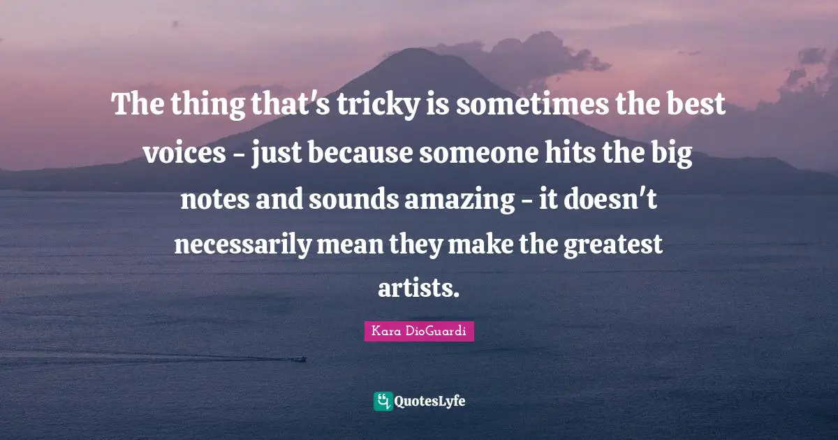The thing that's tricky is sometimes the best voices - just because someone hits the big notes and sounds amazing - it doesn't necessarily mean they make the greatest artists.
