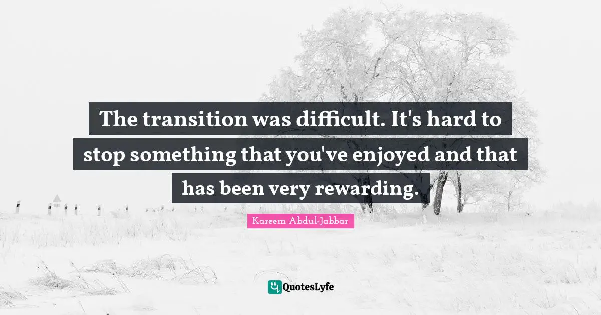 The transition was difficult. It's hard to stop something that you've enjoyed and that has been very rewarding.