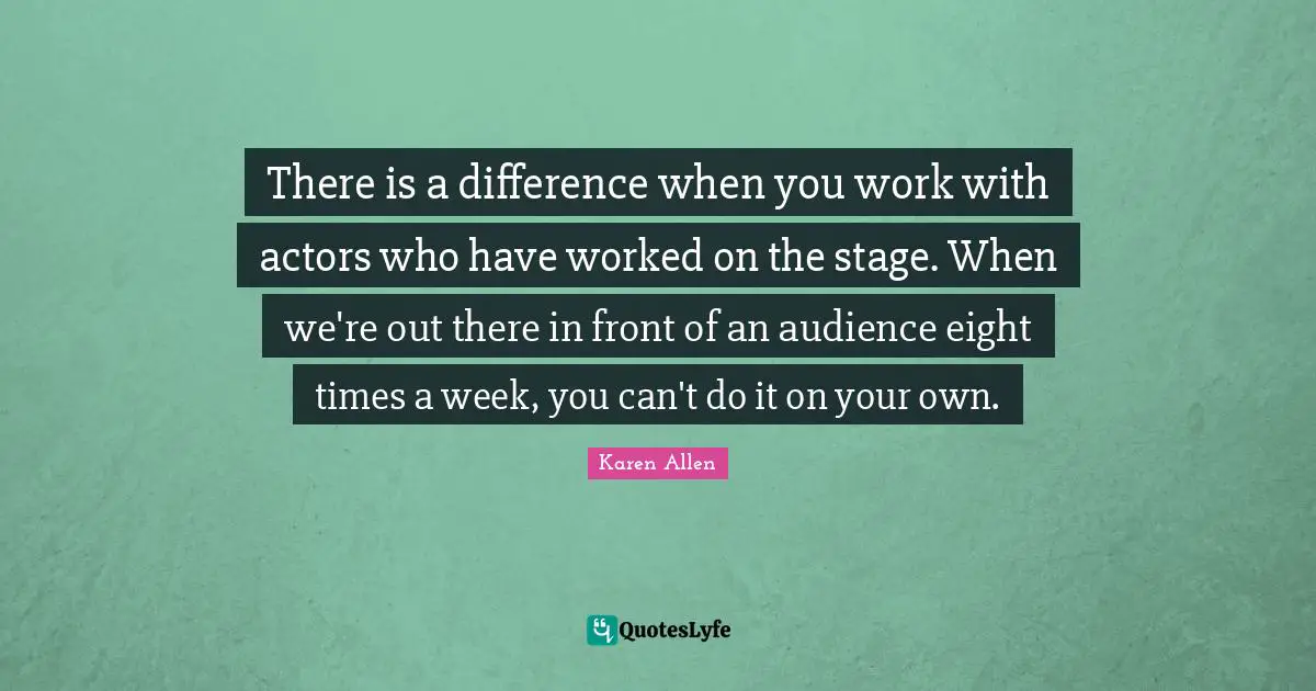 There is a difference when you work with actors who have worked on the stage. When we're out there in front of an audience eight times a week, you can't do it on your own.