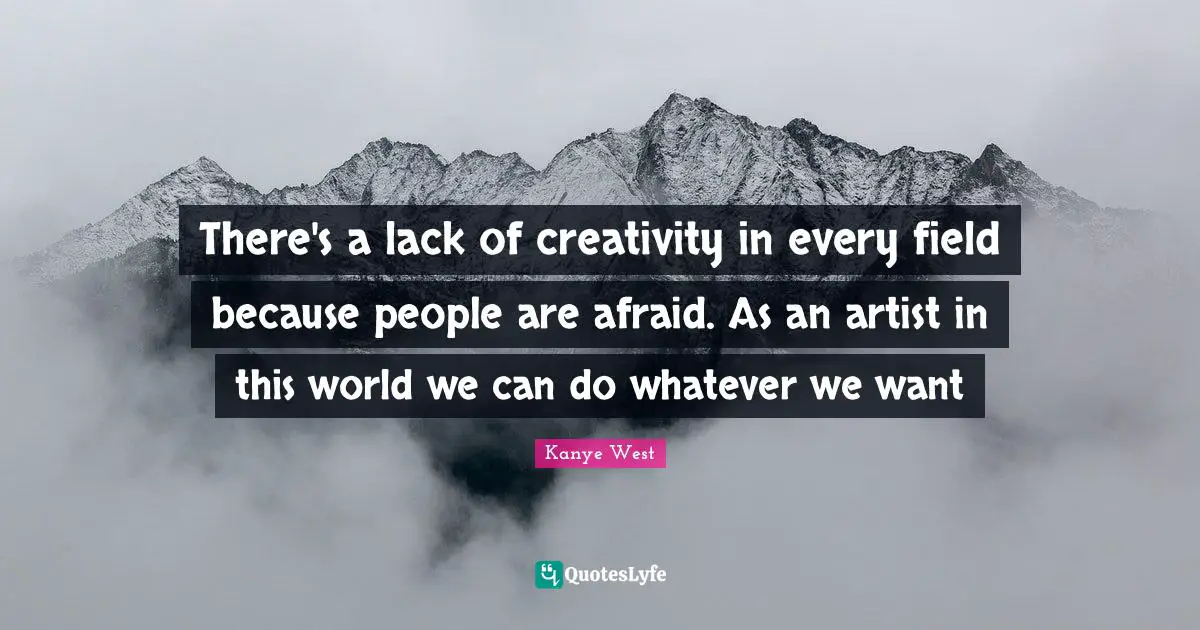 There's a lack of creativity in every field because people are afraid. As an artist in this world we can do whatever we want