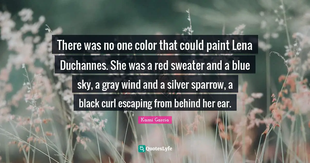 There was no one color that could paint Lena Duchannes. She was a red sweater and a blue sky, a gray wind and a silver sparrow, a black curl escaping from behind her ear.