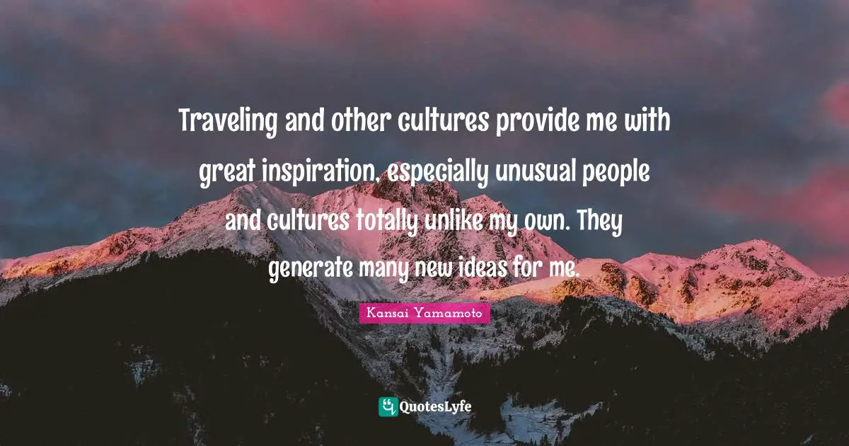Traveling and other cultures provide me with great inspiration, especially unusual people and cultures totally unlike my own. They generate many new ideas for me.
