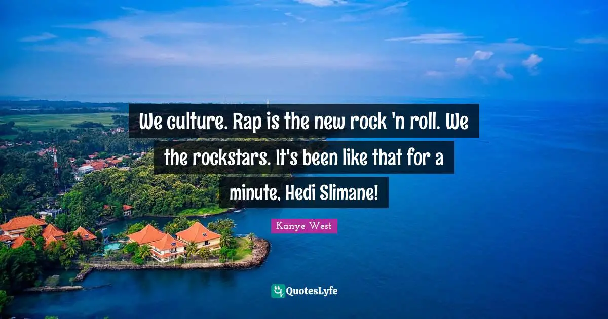 We culture. Rap is the new rock 'n roll. We the rockstars. It's been like that for a minute, Hedi Slimane!