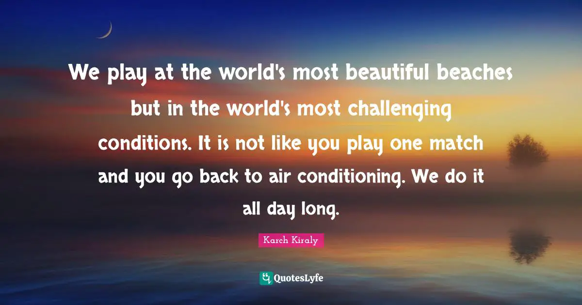 We play at the world's most beautiful beaches but in the world's most challenging conditions. It is not like you play one match and you go back to air conditioning. We do it all day long.