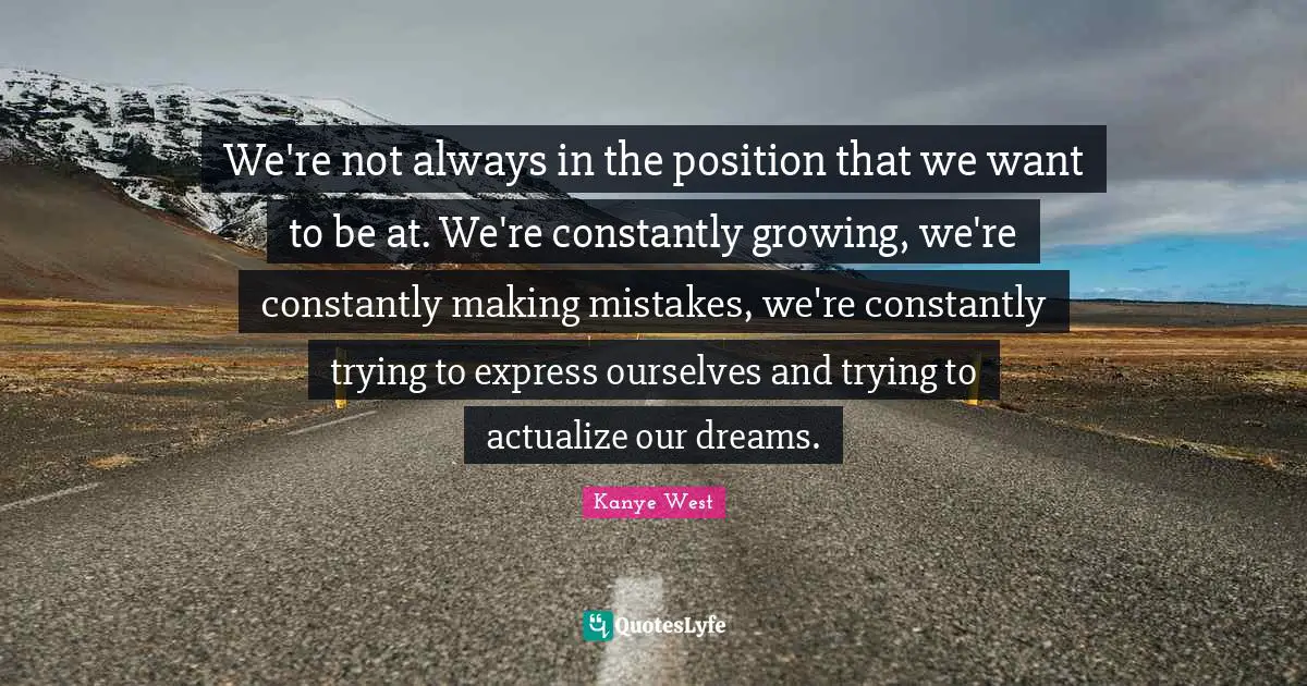 We're not always in the position that we want to be at. We're constantly growing, we're constantly making mistakes, we're constantly trying to express ourselves and trying to actualize our dreams.