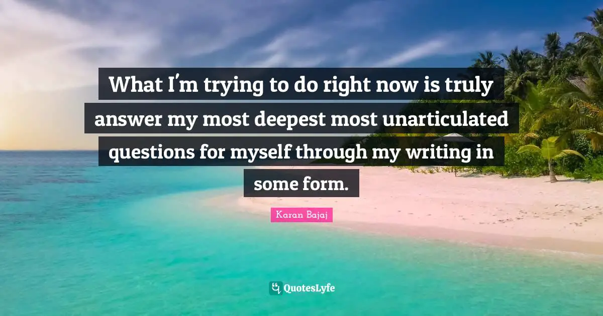 What I'm trying to do right now is truly answer my most deepest most unarticulated questions for myself through my writing in some form.