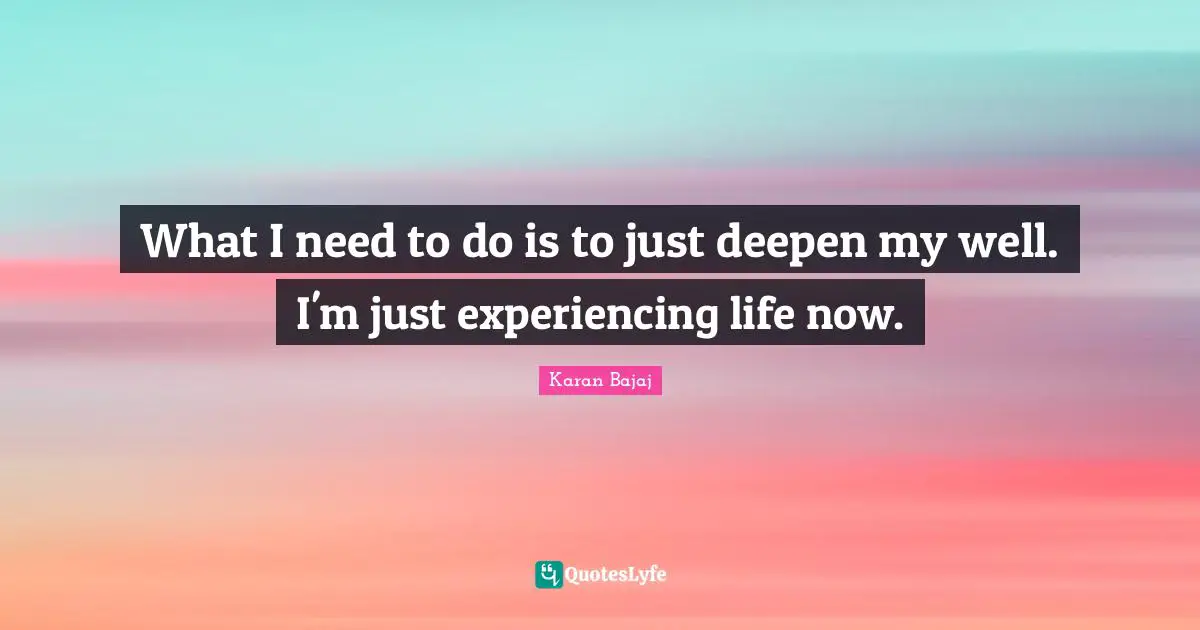 What I need to do is to just deepen my well. I'm just experiencing life now.