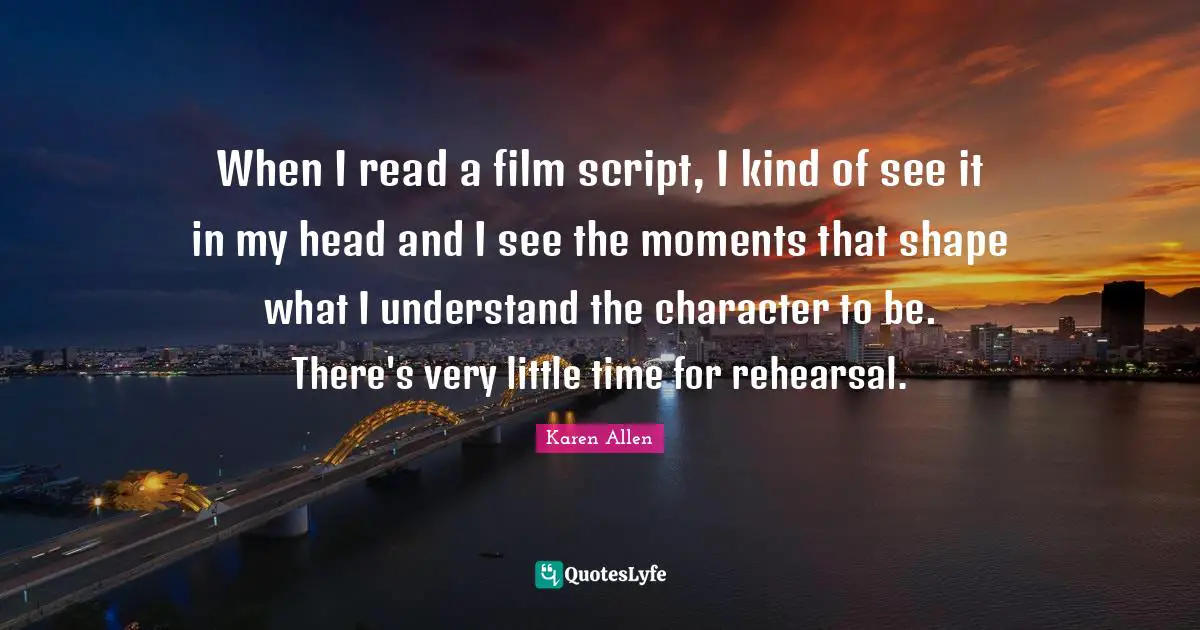 When I read a film script, I kind of see it in my head and I see the moments that shape what I understand the character to be. There's very little time for rehearsal.