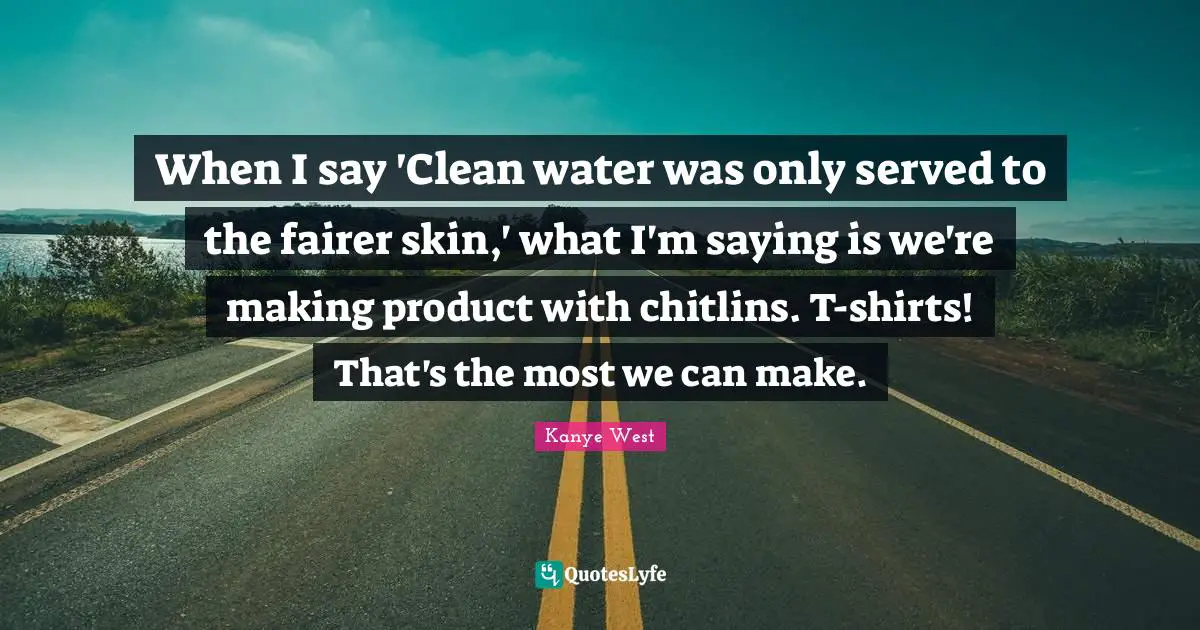 When I say 'Clean water was only served to the fairer skin,' what I'm saying is we're making product with chitlins. T-shirts! That's the most we can make.