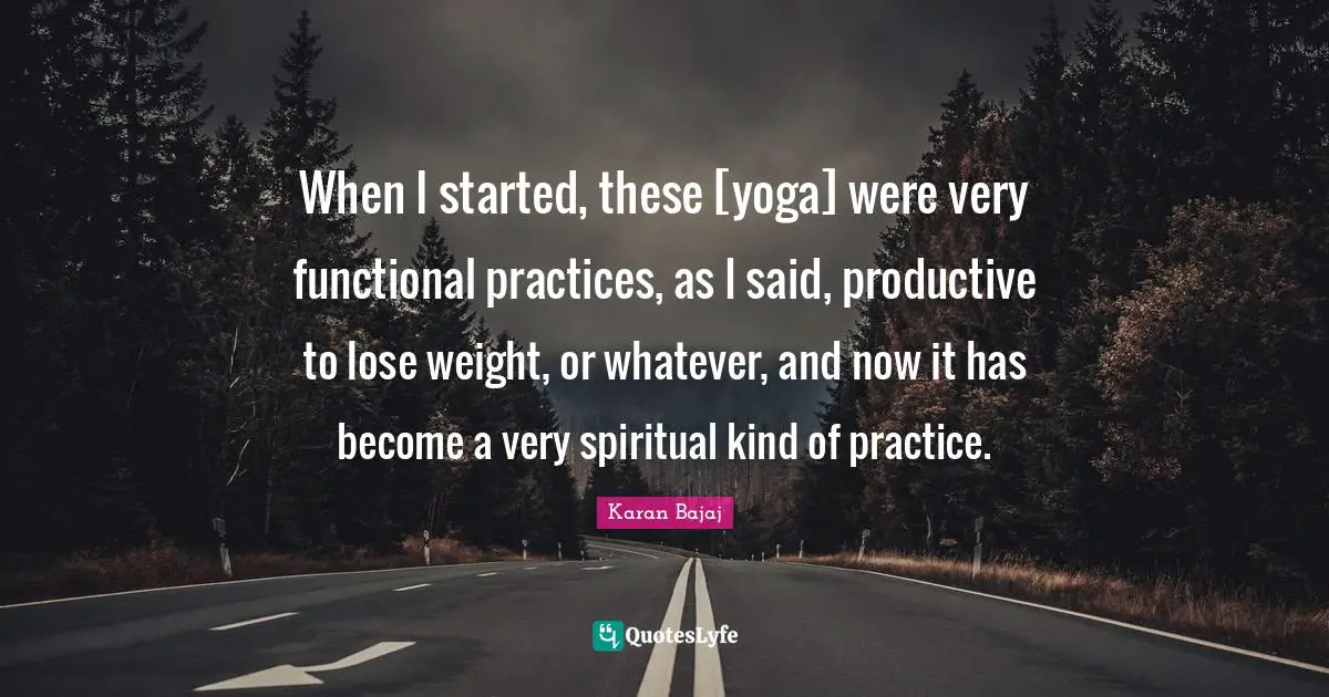 When I started, these [yoga] were very functional practices, as I said, productive to lose weight, or whatever, and now it has become a very spiritual kind of practice.
