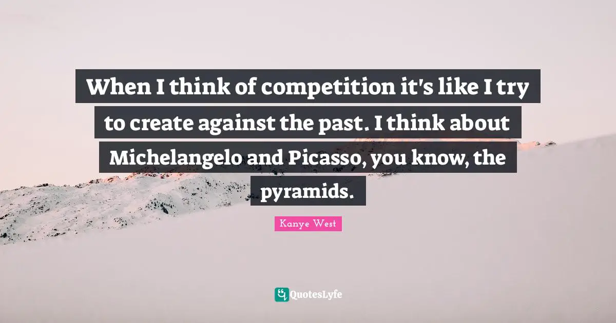 Kanye West Quotes: "When I think of competition it's like I try to create against the past. I think about Michelangelo and Picasso, you know, the pyramids."