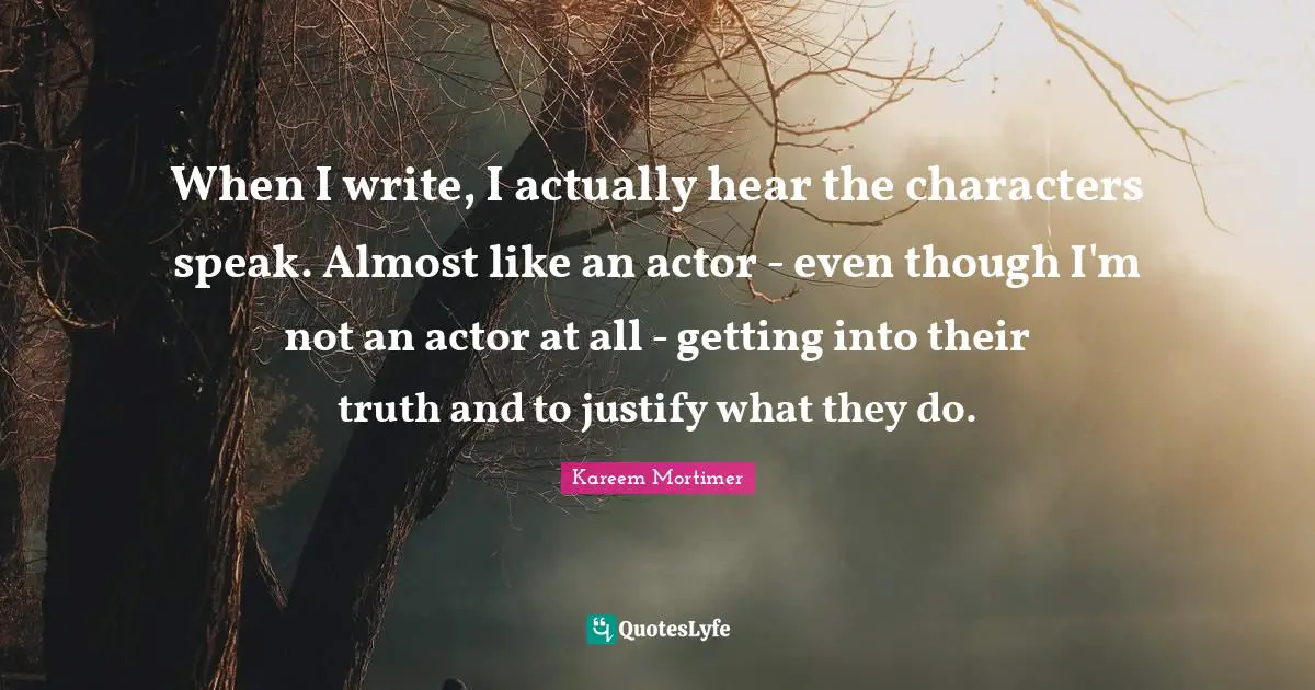 When I write, I actually hear the characters speak. Almost like an actor - even though I'm not an actor at all - getting into their truth and to justify what they do.