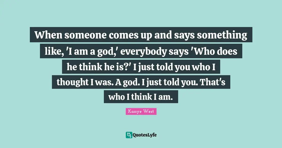 When someone comes up and says something like, 'I am a god,' everybody says 'Who does he think he is?' I just told you who I thought I was. A god. I just told you. That's who I think I am.