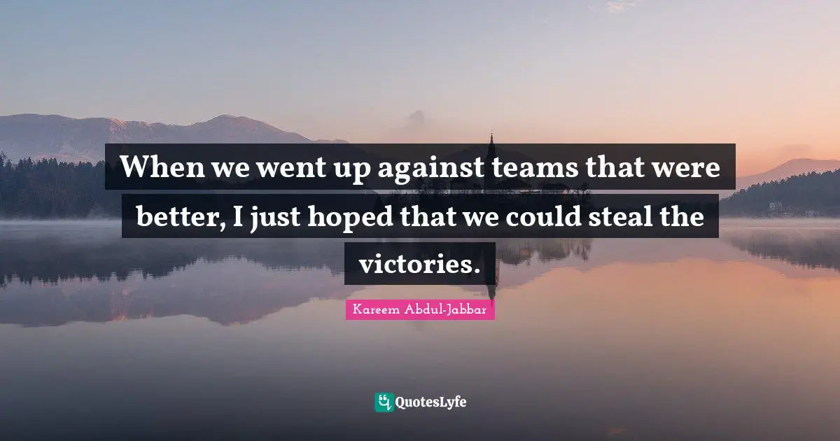 When we went up against teams that were better, I just hoped that we could steal the victories.
