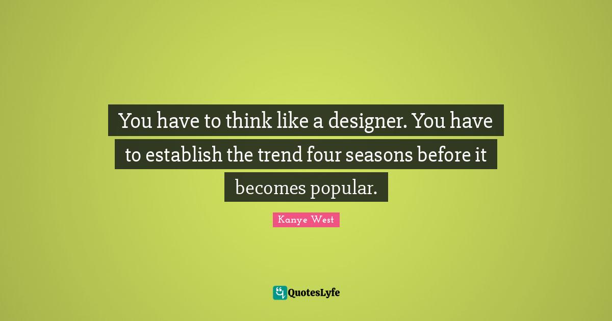You have to think like a designer. You have to establish the trend four seasons before it becomes popular.