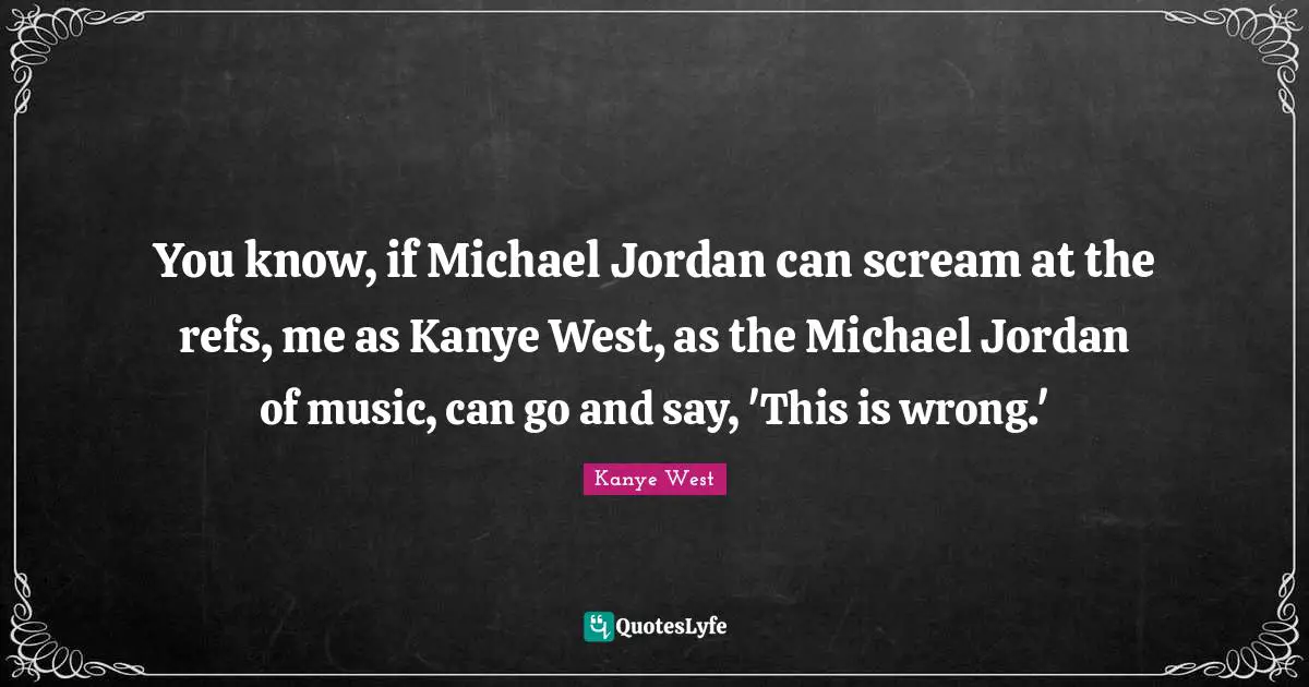 You know, if Michael Jordan can scream at the refs, me as Kanye West, as the Michael Jordan of music, can go and say, 'This is wrong.'