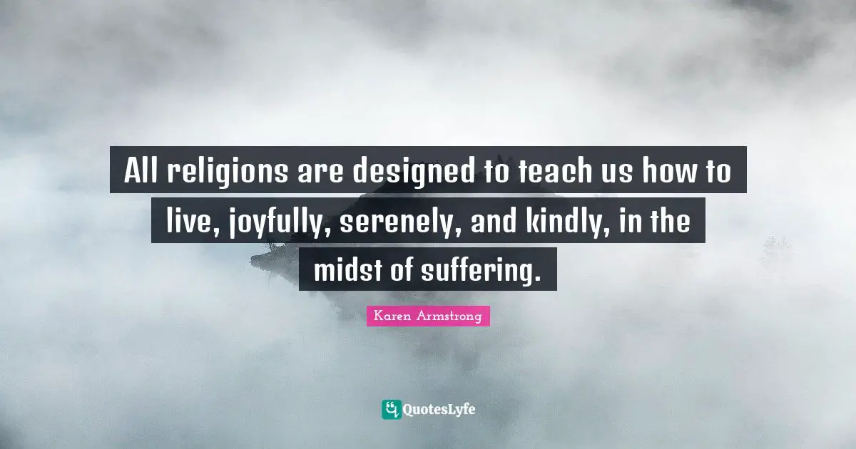 All religions are designed to teach us how to live, joyfully, serenely, and kindly, in the midst of suffering.