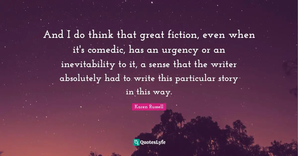 And I do think that great fiction, even when it's comedic, has an urgency or an inevitability to it, a sense that the writer absolutely had to write this particular story in this way.