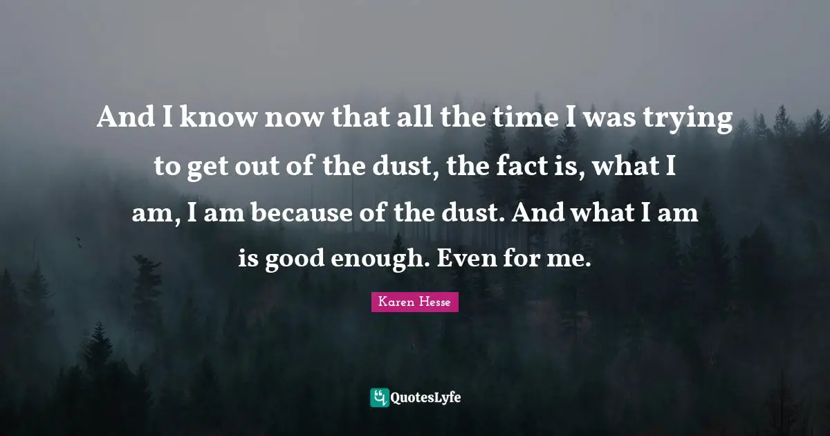 And I know now that all the time I was trying to get out of the dust, the fact is, what I am, I am because of the dust. And what I am is good enough. Even for me.
