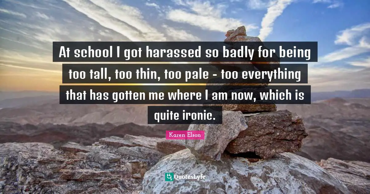 At school I got harassed so badly for being too tall, too thin, too pale - too everything that has gotten me where I am now, which is quite ironic.