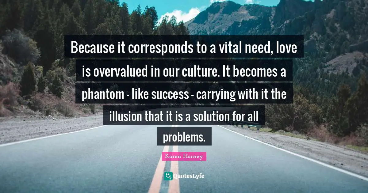 Karen Horney Quotes: "Because it corresponds to a vital need, love is overvalued in our culture. It becomes a phantom - like success - carrying with it the illusion that it is a solution for all problems."