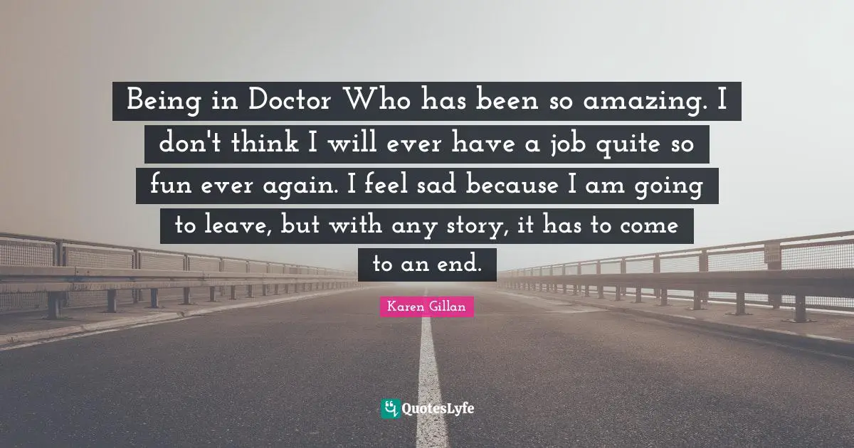 Being in Doctor Who has been so amazing. I don't think I will ever have a job quite so fun ever again. I feel sad because I am going to leave, but with any story, it has to come to an end.