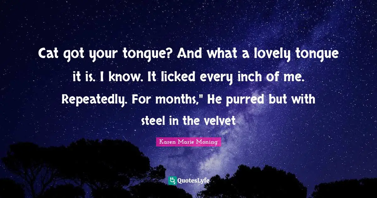 Cat got your tongue? And what a lovely tongue it is. I know. It licked every inch of me. Repeatedly. For months," He purred but with steel in the velvet