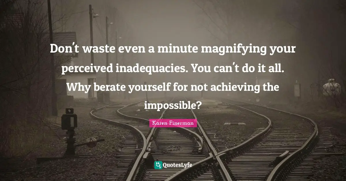 Don't waste even a minute magnifying your perceived inadequacies. You can't do it all. Why berate yourself for not achieving the impossible?