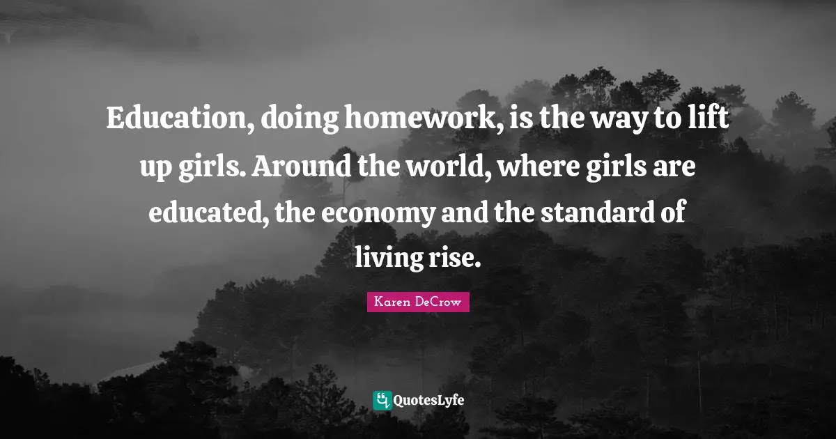 Education, doing homework, is the way to lift up girls. Around the world, where girls are educated, the economy and the standard of living rise.