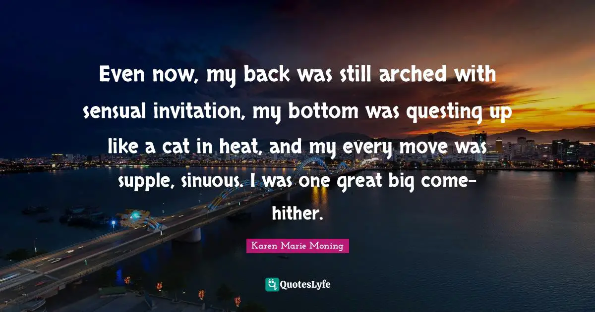 Even now, my back was still arched with sensual invitation, my bottom was questing up like a cat in heat, and my every move was supple, sinuous. I was one great big come-hither.