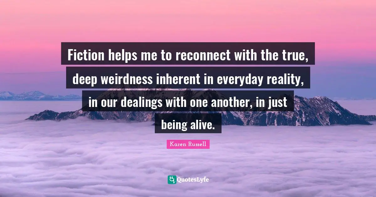 Just Being Quotes: "Fiction helps me to reconnect with the true, deep weirdness inherent in everyday reality, in our dealings with one another, in just being alive."
