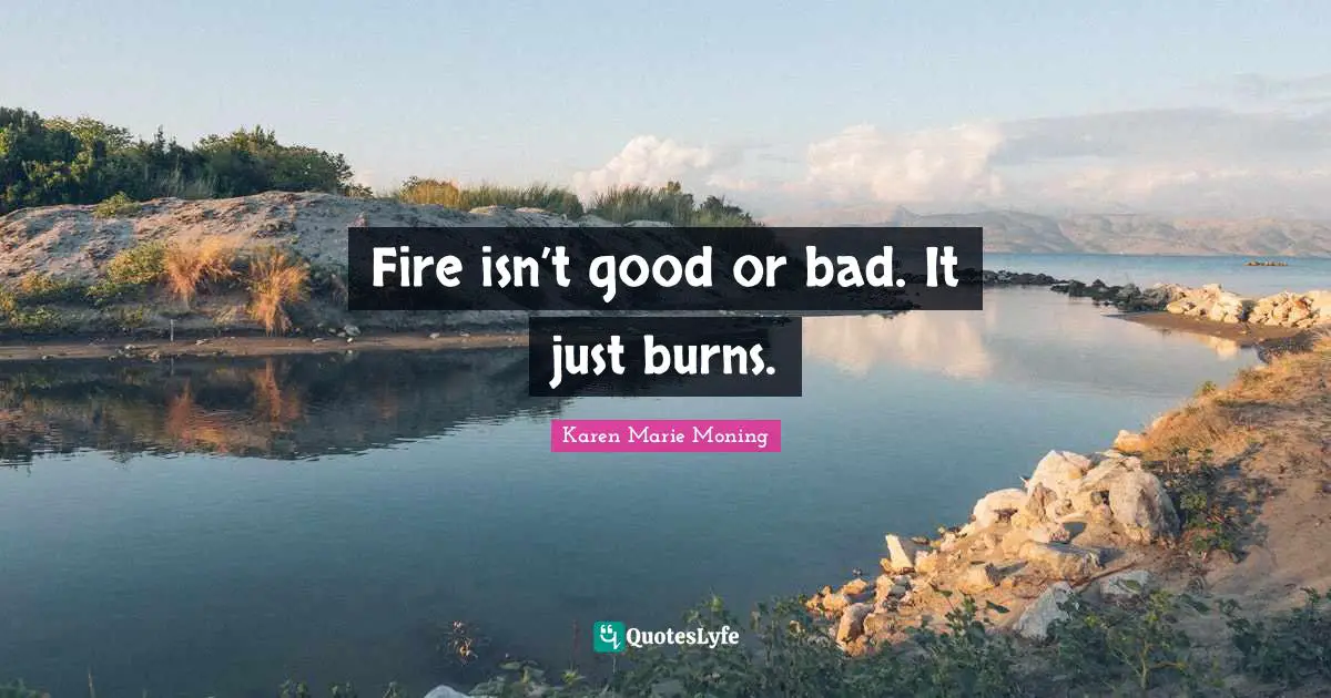 Fire isn’t good or bad. It just burns.