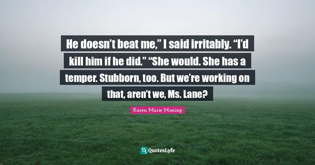 He doesn’t beat me,” I said irritably. “I’d kill him if he did.” “She would. She has a temper. Stubborn, too. But we’re working on that, aren’t we, Ms. Lane?