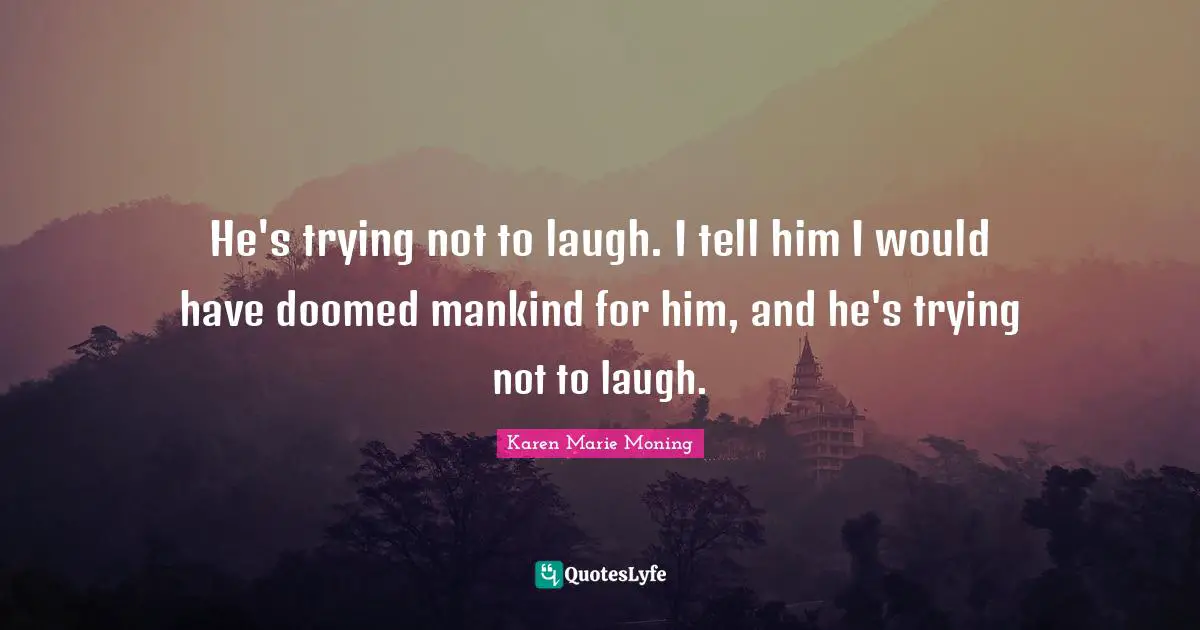 He's trying not to laugh. I tell him I would have doomed mankind for him, and he's trying not to laugh.