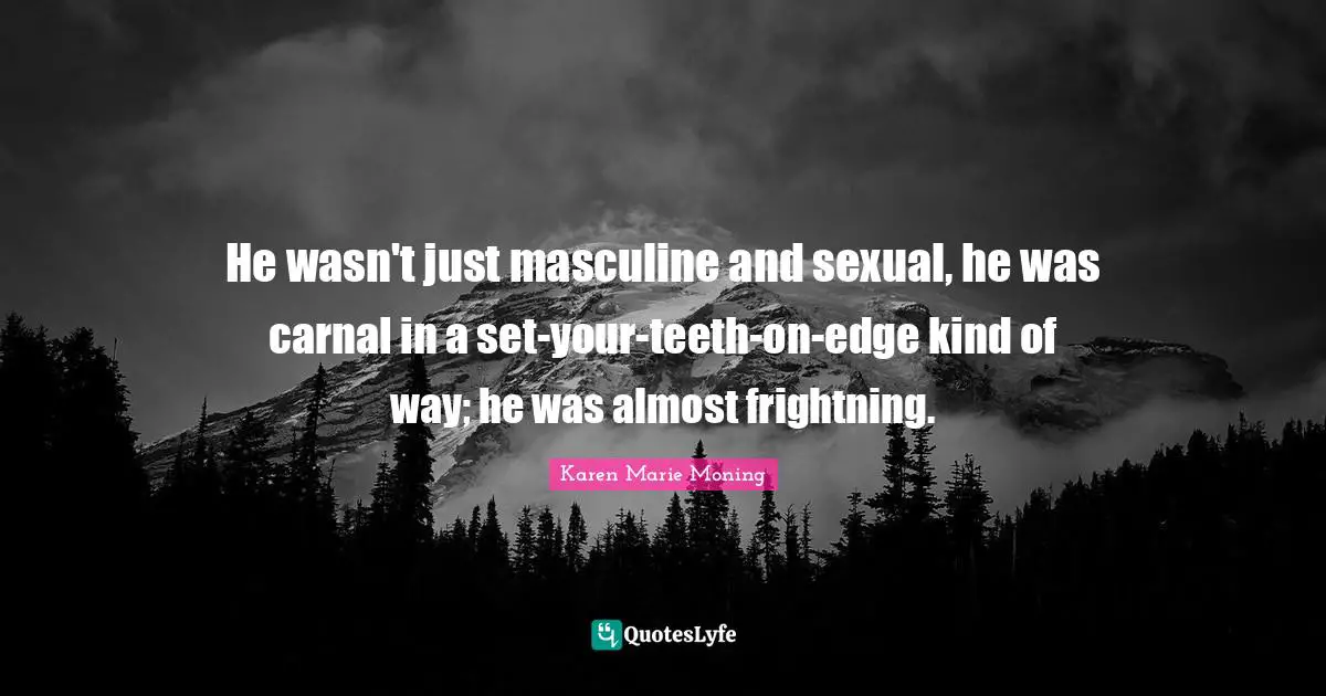 He wasn't just masculine and sexual, he was carnal in a set-your-teeth-on-edge kind of way; he was almost frightning.