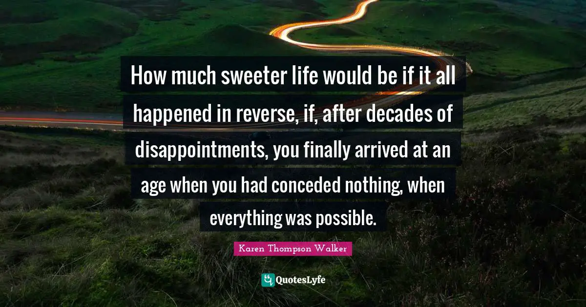 How much sweeter life would be if it all happened in reverse, if, after decades of disappointments, you finally arrived at an age when you had conceded nothing, when everything was possible.
