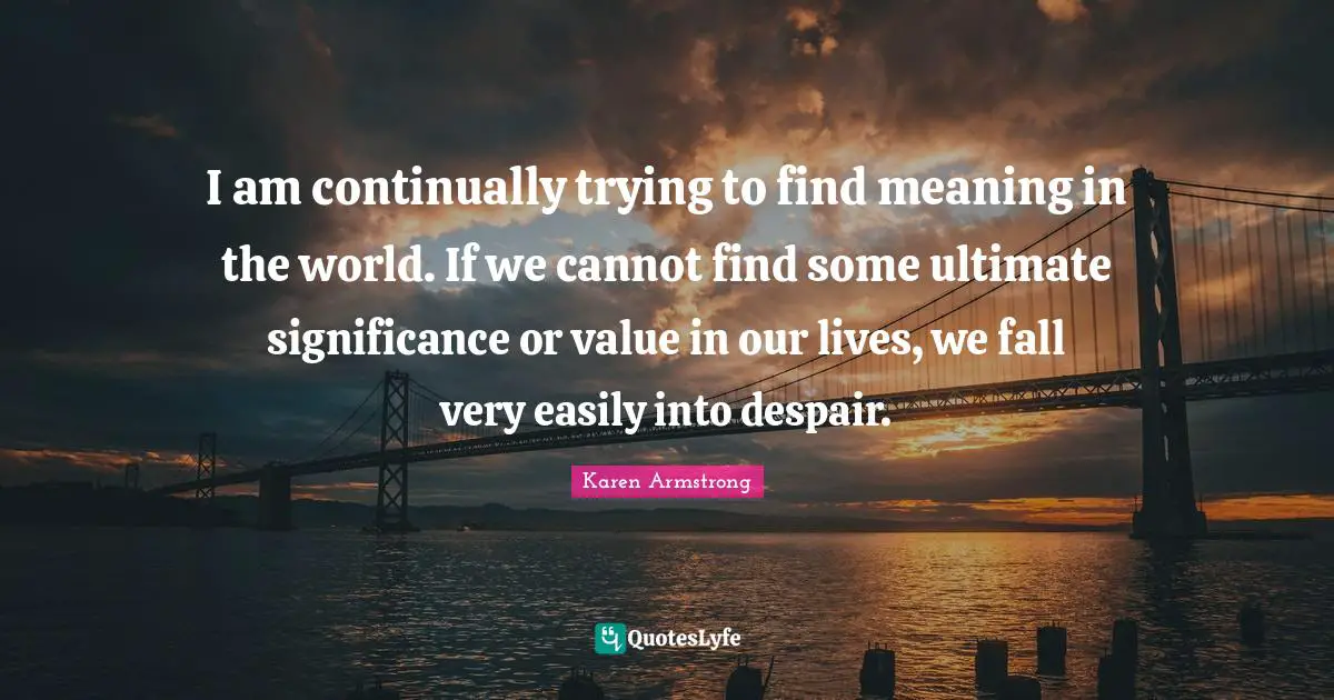 I am continually trying to find meaning in the world. If we cannot find some ultimate significance or value in our lives, we fall very easily into despair.