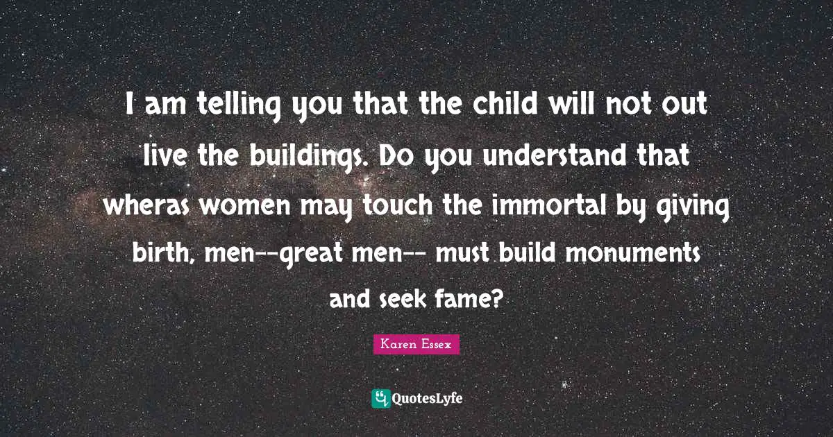 I am telling you that the child will not out live the buildings. Do you understand that wheras women may touch the immortal by giving birth, men--great men-- must build monuments and seek fame?