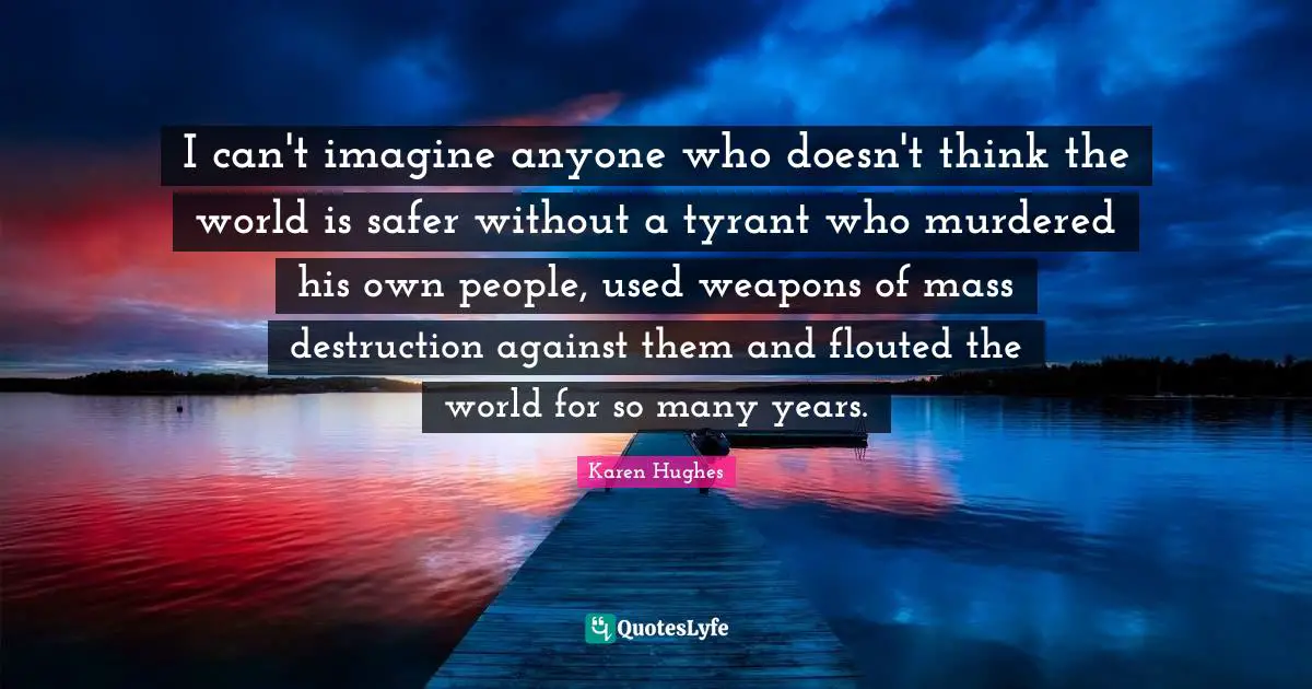 I can't imagine anyone who doesn't think the world is safer without a tyrant who murdered his own people, used weapons of mass destruction against them and flouted the world for so many years.