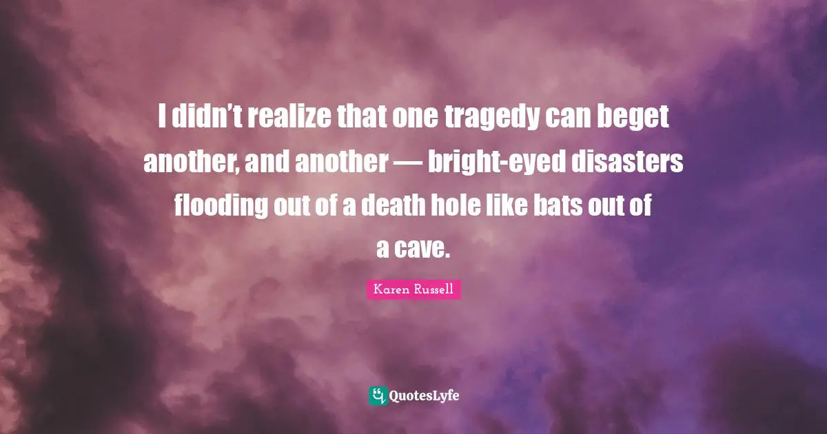 I didn’t realize that one tragedy can beget another, and another — bright-eyed disasters flooding out of a death hole like bats out of a cave.