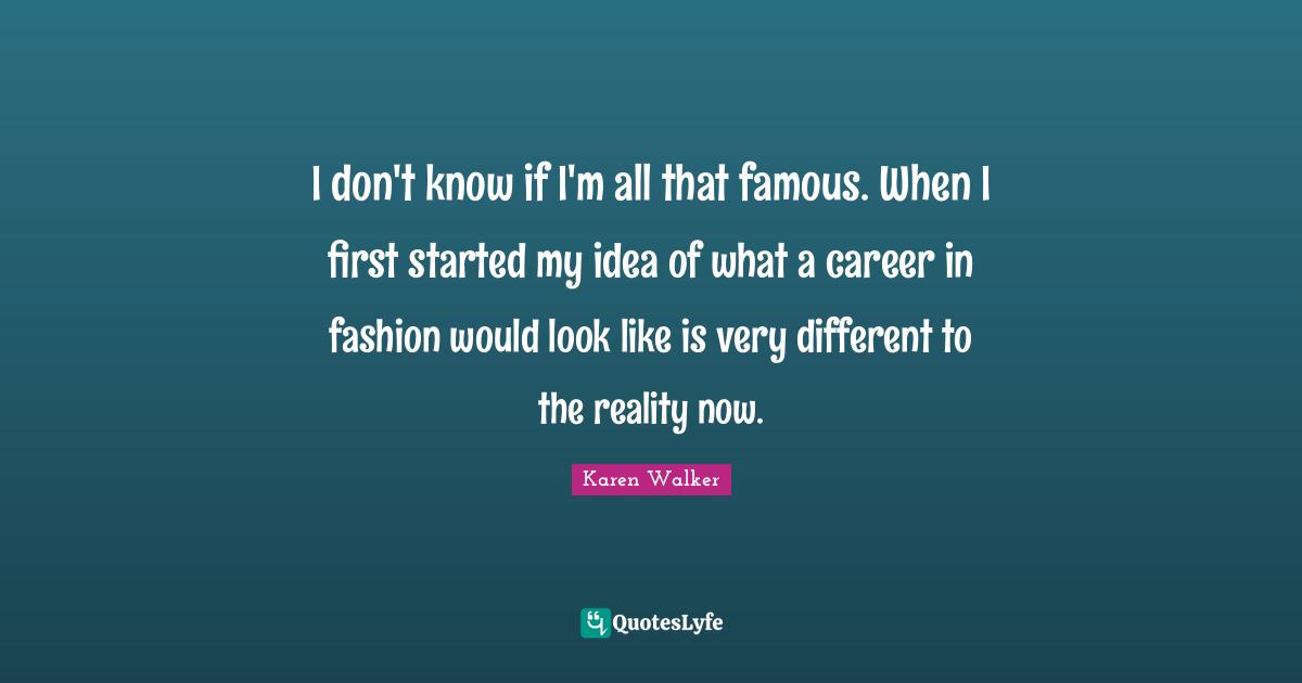 I don't know if I'm all that famous. When I first started my idea of what a career in fashion would look like is very different to the reality now.