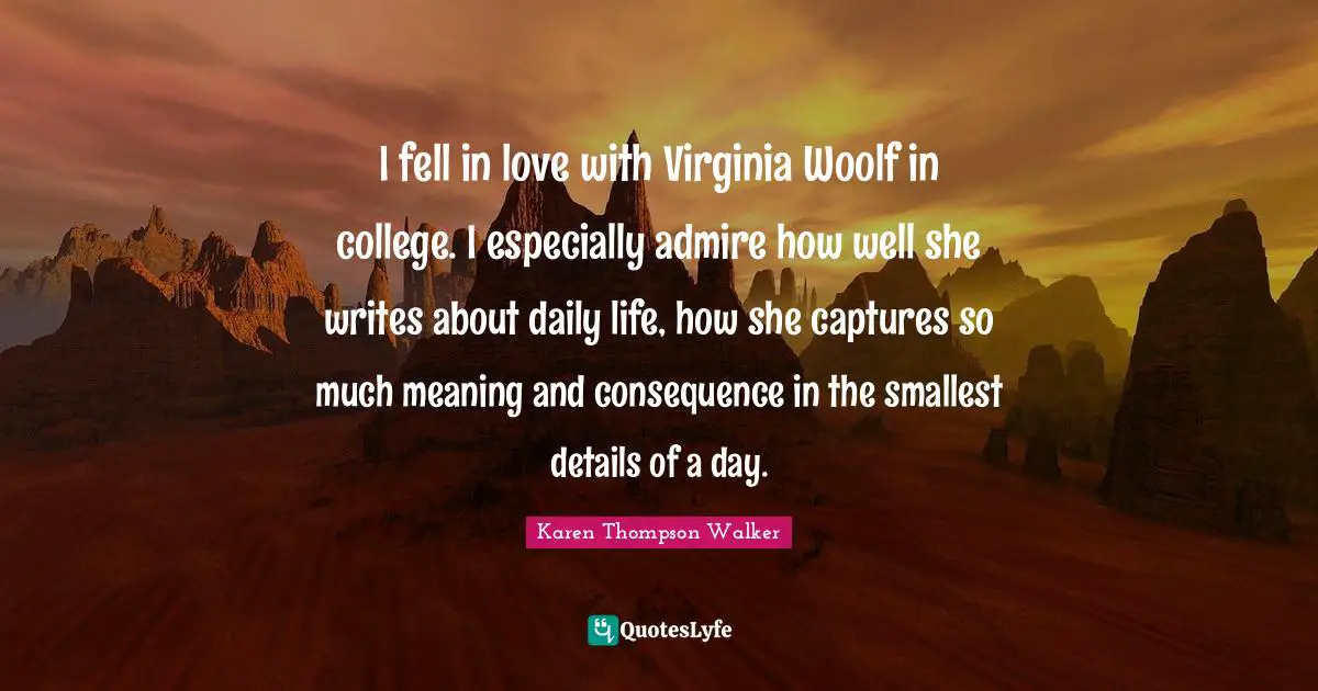 I fell in love with Virginia Woolf in college. I especially admire how well she writes about daily life, how she captures so much meaning and consequence in the smallest details of a day.