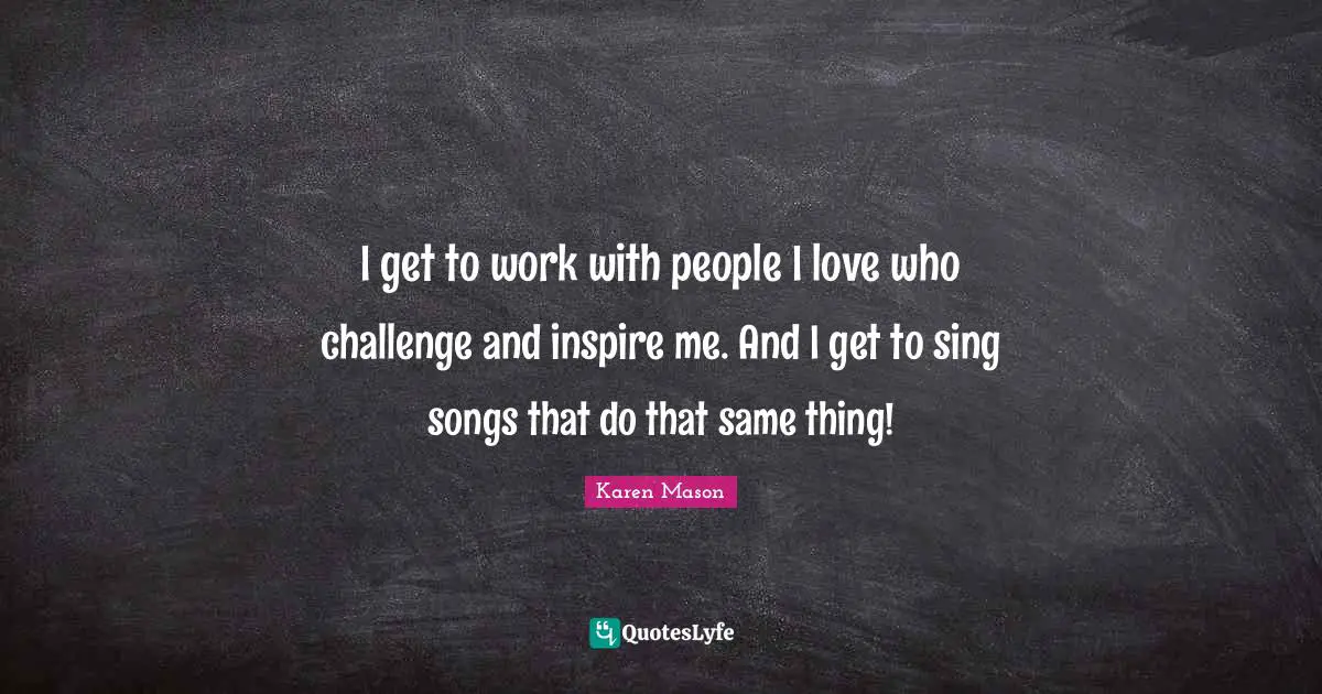 I get to work with people I love who challenge and inspire me. And I get to sing songs that do that same thing!