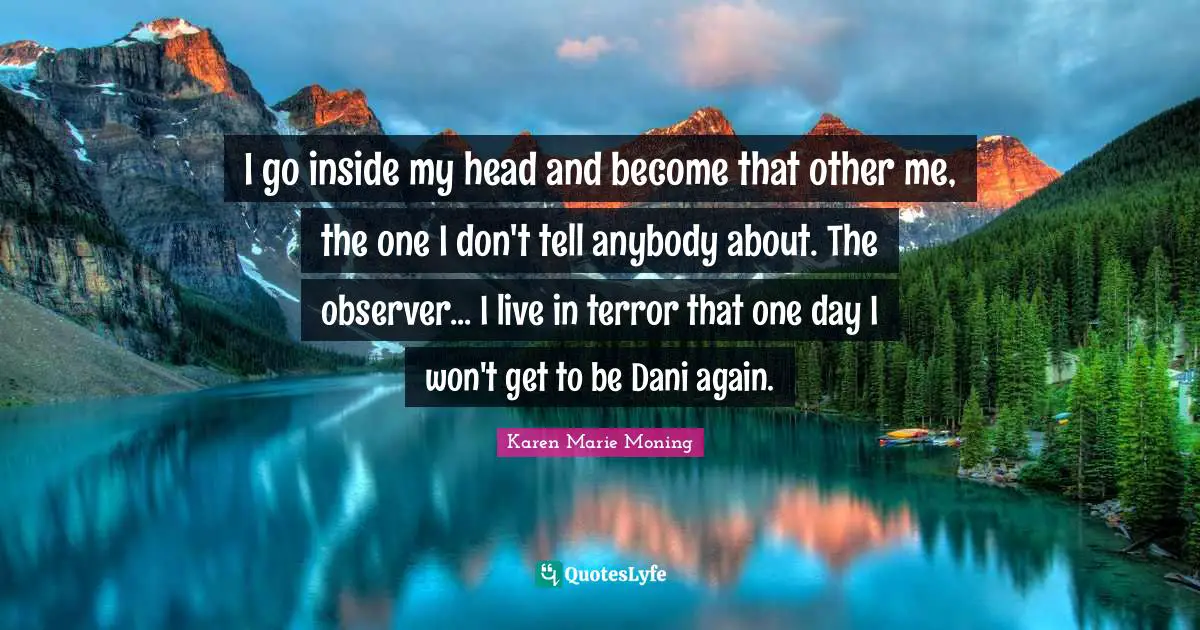 I go inside my head and become that other me, the one I don't tell anybody about. The observer... I live in terror that one day I won't get to be Dani again.
