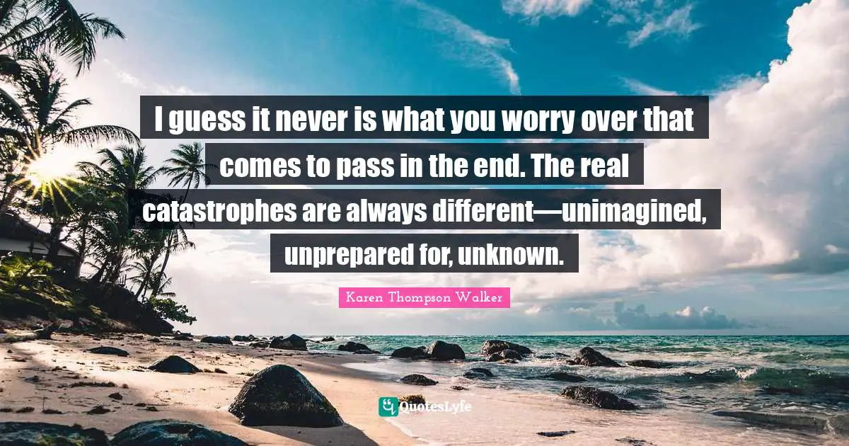 I guess it never is what you worry over that comes to pass in the end. The real catastrophes are always different—unimagined, unprepared for, unknown.