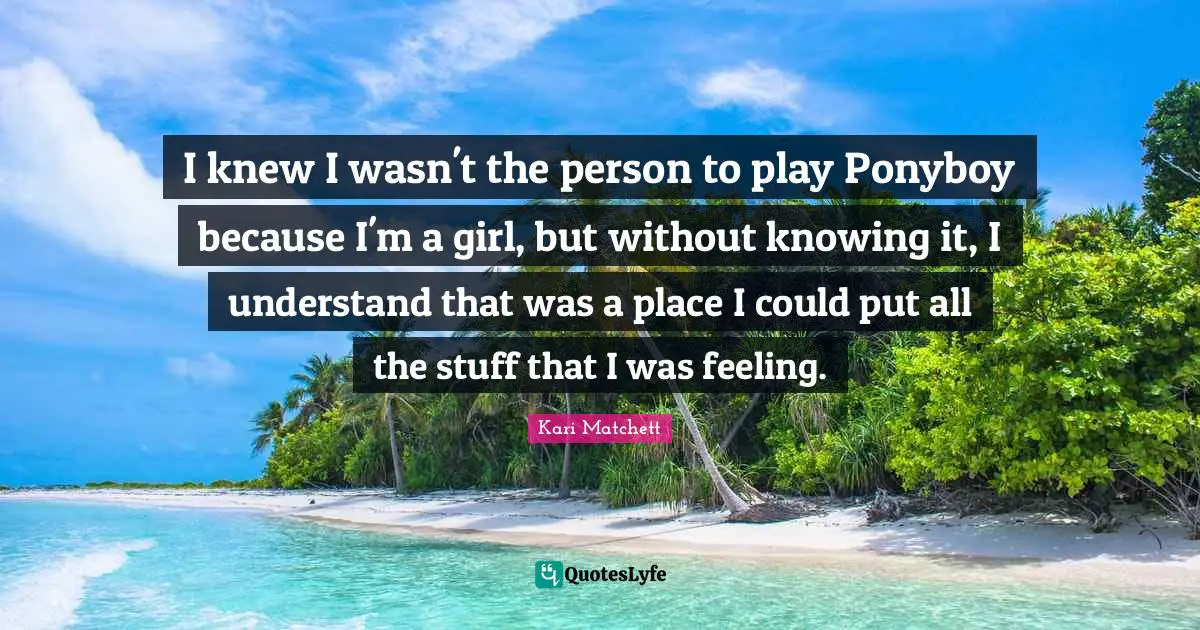 I knew I wasn't the person to play Ponyboy because I'm a girl, but without knowing it, I understand that was a place I could put all the stuff that I was feeling.