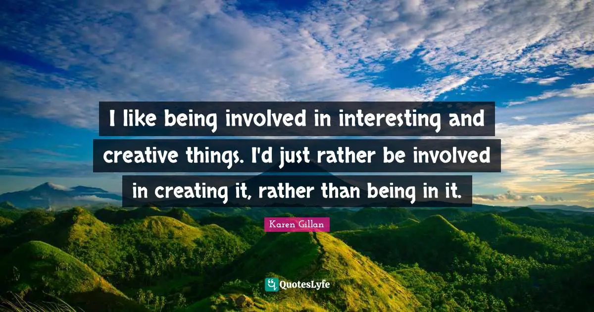 I like being involved in interesting and creative things. I'd just rather be involved in creating it, rather than being in it.