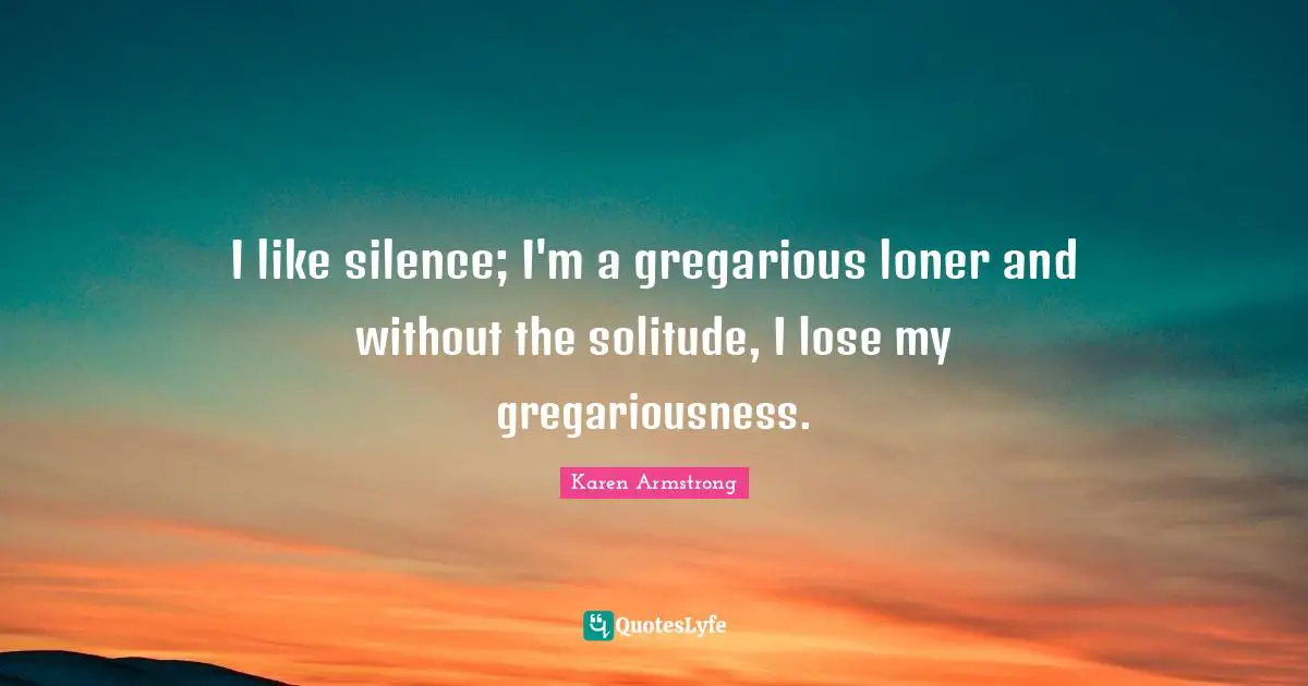 I like silence; I'm a gregarious loner and without the solitude, I lose my gregariousness.