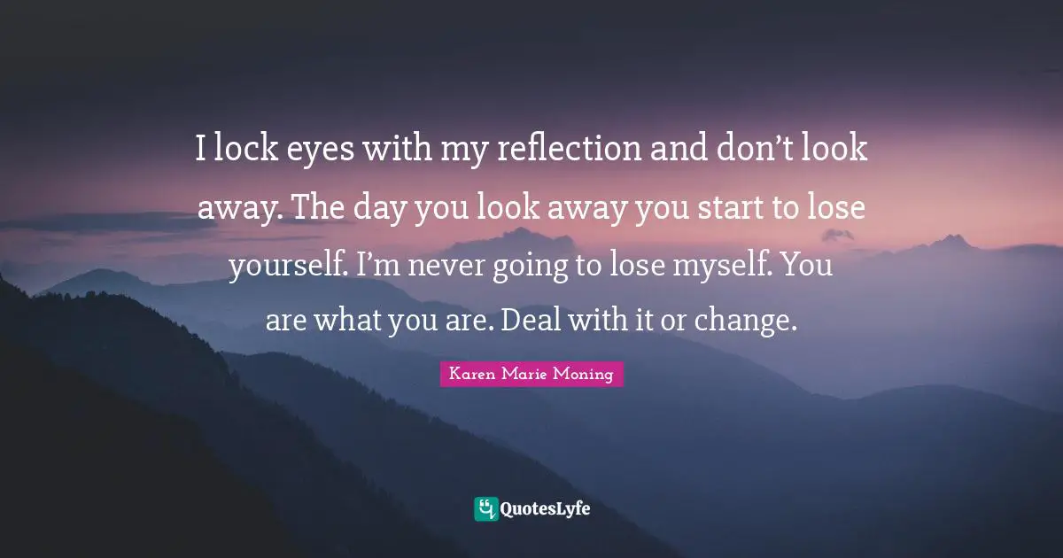 I lock eyes with my reflection and don’t look away. The day you look away you start to lose yourself. I’m never going to lose myself. You are what you are. Deal with it or change.